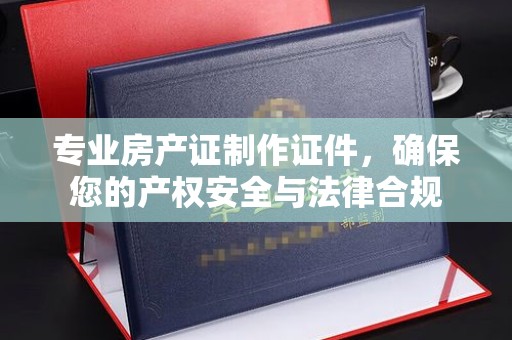 盐亭专业房产证制作证件，确保您的产权安全与法律合规