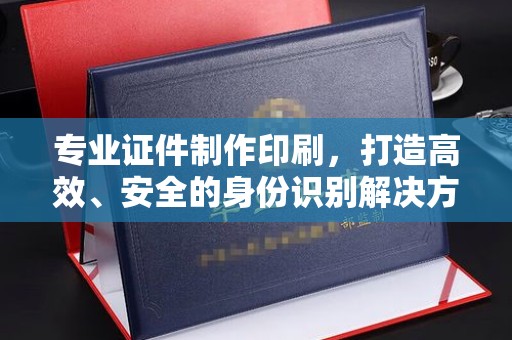 盐亭专业证件制作印刷，打造高效、安全的身份识别解决方案